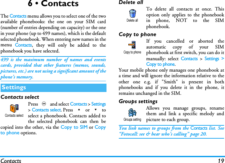 Contacts 196 &bull; ContactsThe Contacts menu allows you to select one of the twoavailable phonebooks: the one on your SIM card(number of entries depending on capacity) or the onein your phone (up to 499 names), which is the defaultselected phonebook. When entering new names in themenu Contacts, they will only be added to thephonebook you have selected.499 is the maximum number of names and eventscards, provided that other features (memos, sounds,pictures, etc.) are not using a significant amount of thephone&rsquo;s memory.Contacts selectPress , and select Contacts > Settings> Contacts select. Press + or - toselect a phonebook. Contacts added tothe selected phonebook can then becopied into the other, via the Copy to SIM or Copyto phone options.Delete allTo delete all contacts at once. Thisoption only applies to the phonebookin phone, NOT to the SIMphonebook.Copy to phoneIf you cancelled or aborted theautomatic copy of your SIMphonebook at first switch, you can do itmanually: select Contacts > Settings >Copy to phone.Your mobile phone only manages one phonebook ata time and will ignore the information relative to theother one e.g. if "Smith" is present in bothphonebooks and if you delete it in the phone, itremains unchanged in the SIM.Groups settingsAllows you manage groups, renamethem and link a specific melody andpicture to each group.You link names to groups from the Contacts list. See&ldquo;Fotocall: see &amp; hear who&rsquo;s calling&rdquo; page 20.SettingsContacts selectDelete allCopy to phoneGroups setting