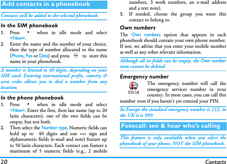 20 ContactsContacts will be added to the selected phonebook.In the SIM phonebook1.Press - when in idle mode and select<New>.2.Enter the name and the number of your choice,then the type of number allocated to the name(Phone, Fax or Data) and press , to  store thisname in your phonebook.A number is limited to 40 digits, depending on yourSIM card. Entering international prefix, country &amp;area codes allows you to dial a number from anylocation.In the phone phonebook1.Press - when in idle mode and select<New>. Enter the first, then last name (up to 20latin characters); one of the two fields can beempty, but not both.2.Then select the Number type. Numeric fields canhold up to  40 digits and one &laquo;+&raquo; sign andalphanumeric fields (e-mail and note) feature upto 50 latin characters. Each contact can feature amaximum of 5 numeric fields (e.g., 2 mobilenumbers, 3 work numbers, an e-mail addressand a text note).3.If needed, choose the group you want thiscontact to belong to. Own numbersThe Own numbers option that appears in eachphonebook should contain your own phone number.If not, we advise that you enter your mobile numberas well as any other relevant information.Although all its fields can be empty, the Own numberitem cannot be deleted.Emergency numberThe emergency number will call theemergency services number in yourcountry. In most cases, you can call thisnumber even if you haven&rsquo;t yet entered your PIN.In Europe the standard emergency number is 112, inthe UK it is 999. This feature is only available when you select thephonebook of your phone, NOT the SIM phonebook.Add contacts in a phonebookFotocall: see &amp; hear who&rsquo;s callingSOS Call