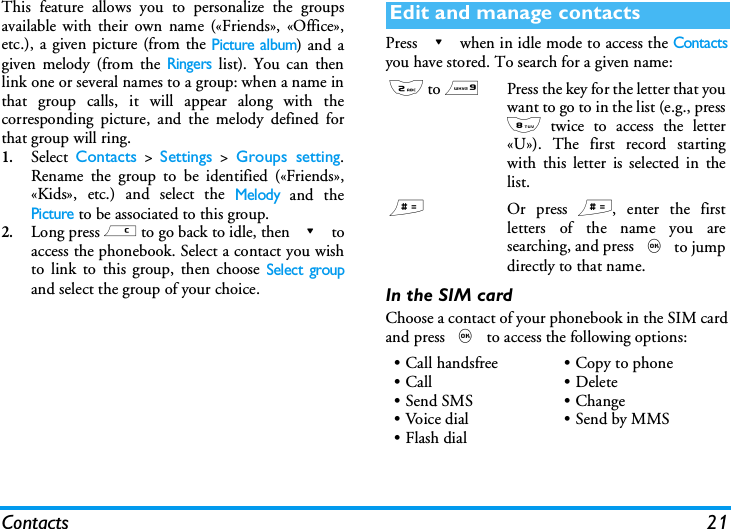 Contacts 21This feature allows you to personalize the groupsavailable with their own name (&laquo;Friends&raquo;, &laquo;Office&raquo;,etc.), a given picture (from the Picture album) and agiven melody (from the Ringers list). You can thenlink one or several names to a group: when a name inthat group calls, it will appear along with thecorresponding picture, and the melody defined forthat group will ring.1.Select  Contacts > Settings > Groups setting.Rename the group to be identified (&laquo;Friends&raquo;,&laquo;Kids&raquo;, etc.) and select the Melody and thePicture to be associated to this group.2.Long press c to go back to idle, then - toaccess the phonebook. Select a contact you wishto link to this group, then choose Select groupand select the group of your choice.Press - when in idle mode to access the Contactsyou have stored. To search for a given name:In the SIM cardChoose a contact of your phonebook in the SIM cardand press , to access the following options:Edit and manage contacts2 to 9Press the key for the letter that youwant to go to in the list (e.g., press8 twice to access the letter&laquo;U&raquo;). The first record startingwith this letter is selected in thelist.#Or press #, enter the firstletters of the name you aresearching, and press , to jumpdirectly to that name.&bull; Call handsfree&bull;Call&bull;Send SMS&bull;Voice dial&bull;Flash dial&bull; Copy to phone&bull;Delete&bull;Change&bull;Send by MMS