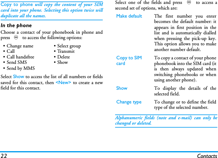 22 ContactsCopy to phone will copy the content of your SIMcard into your phone. Selecting this option twice willduplicate all the names.In the phoneChoose a contact of your phonebook in phone andpress , to access the following options:Select Show to access the list of all numbers or fieldssaved for this contact, then <New> to create a newfield for this contact.Select one of the fields and press , to access asecond set of options, which are:Alphanumeric fields (note and e-mail) can only bechanged or deleted.&bull; Change name&bull;Call&bull;Call handsfree&bull;Send SMS&bull; Send by MMS&bull; Select group&bull;Transmit&bull; Delete&bull;ShowMake default The first number you enterbecomes the default number: itappears in first position in thelist and is automatically dialledwhen pressing the pick-up key.This option allows you to makeanother number default.Copy to SIM card To copy a contact of your phonephonebook into the SIM card (itis then always updated whenswitching phonebooks or whenusing another phone).Show To display the details of theselected field.Change type To change or to define the fieldtype of the selected number.