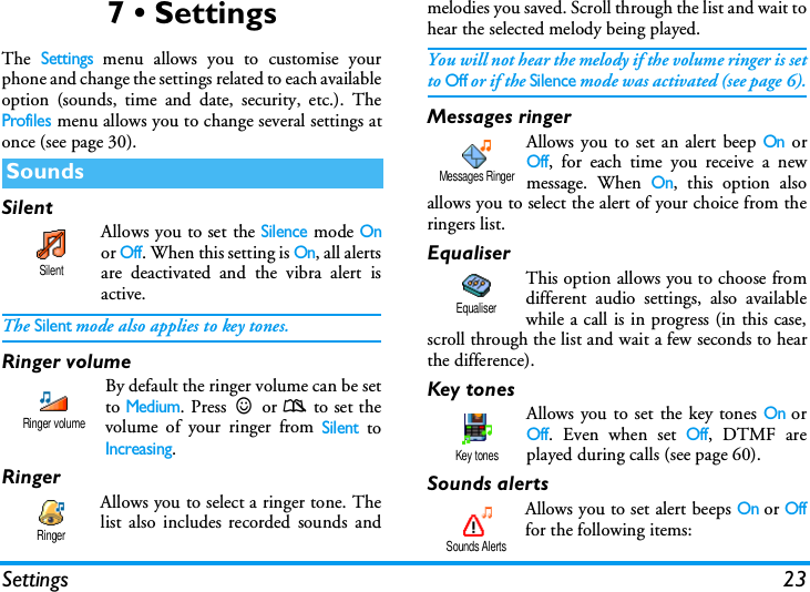 Settings 237 &bull; SettingsThe Settings menu allows you to customise yourphone and change the settings related to each availableoption (sounds, time and date, security, etc.). TheProfiles menu allows you to change several settings atonce (see page 30).SilentAllows you to set the Silence mode Onor Off. When this setting is On, all alertsare deactivated and the vibra alert isactive.The Silent mode also applies to key tones.Ringer volume By default the ringer volume can be setto Medium. Press+or-to set thevolume of your ringer from Silent toIncreasing.RingerAllows you to select a ringer tone. Thelist also includes recorded sounds andmelodies you saved. Scroll through the list and wait tohear the selected melody being played.You will not hear the melody if the volume ringer is setto Off or if the Silence mode was activated (see page 6).Messages ringerAllows you to set an alert beep On orOff, for each time you receive a newmessage. When On, this option alsoallows you to select the alert of your choice from theringers list.EqualiserThis option allows you to choose fromdifferent audio settings, also availablewhile a call is in progress (in this case,scroll through the list and wait a few seconds to hearthe difference).Key tonesAllows you to set the key tones On orOff. Even when set Off, DTMF areplayed during calls (see page 60).Sounds alertsAllows you to set alert beeps On or Offfor the following items:SoundsSilentRinger volumeRingerMessages RingerEqualiserKey tonesSounds Alerts