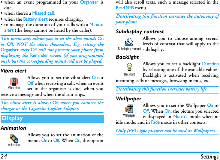 24 Settings&bull; when an event programmed in your Organiser isdue,&bull;when there&rsquo;s a Missed call,&bull;when the Battery alert requires charging,&bull; to manage the duration of your calls with a Minutealert (the beep cannot be heard by the caller).This menu only allows you to set the alert sounds Onor Off, NOT the alerts themselves. E.g. setting theOrganiser alert Off will not prevent your phone fromdisplaying the Reminder screen (if you programmedone), but the corresponding sound will not be played.Vibra alertAllows you to set the vibra alert On orOff when receiving a call, when an eventset in the organiser is due, when youreceive a message and when the alarm rings.The vibra alert is always Off when you connect thecharger or the Cigarette Lighter Adapter.AnimationAllows you to set the animation of themenus On or Off. When On, this optionwill also scroll texts, such a message selected in theRead SMS menu.Deactivating this function increases the autonomy ofyour phone.Subdisplay contrastAllows you to choose among severallevels of contrast that will apply to thesubdisplay.BacklightAllows you to set a backlight Durationby selecting one of the available values.Backlight is activated when receivingincoming calls or messages, browsing menus, etc.Deactivating this function increases battery life.WallpaperAllows you to set the Wallpaper On orOff. When On, the picture you selectedis displayed in Normal mode when inidle mode, and in Fade mode in other contexts.Only JPEG type pictures can be used as Wallpapers.DisplayVibra alertAnimationSubdisplay contrastBacklightWallpaper