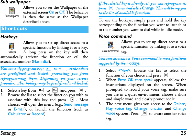 Settings 25Sub wallpaperAllows you to set the Wallpaper of theexternal screen On or Off. The behavioris then the same as the Wallpaperdescribed above.HotkeysAllows you to set up direct access to aspecific function by linking it to a key.A long press on the key will thenautomatically activate the function or call theassociated number (Flash dial).You can only program keys 2 to 9 , as the othersare predefined and locked, preventing you fromreprogramming them. Depending on your serviceprovider, other hotkeys may be predefined and locked.1.Select a key from 2 to 9 and press ,.2.Browse the list to select the function you wish toassociate with this key and press ,. Mostchoices will open the menu (e.g., Send messageor  E-mail), or launch the function (such asCalculator or Record).If the selected key is already set, you can reprogram it:press , twice and select Change. This will bring youto the list of available functions.To use the hotkeys, simply press and hold the keycorresponding to the function you want to launch orto the number you want to dial while in idle mode.Voice commandAllows you to set up direct access to aspecific function by linking it to a voicetag.You can associate a Voice command to most functionssupported by the Hotkeys.1.Select <New>, browse the list to select thefunction of your choice and press ,.2.When Press OK then speak appears, follow theinstructions displayed on the screen. Whenprompted to record your voice tag, make sureyou are in a quiet environment, choose a shortand simple word and clearly pronounce it.3.The next menu gives you access to the Delete,Play voice tag,  Change function and Changevoice options. Press c to create another voicetag.Short cutsSub wallpaperHotkeysVoice Command