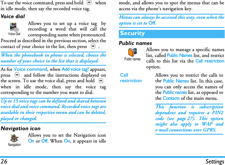26 SettingsTo use the voice command, press and hold , whenin idle mode, then say the recorded voice tag.Voice dialAllows you to set up a voice tag  byrecording a word that will call thecorresponding name when pronounced.Proceed as described in the previous section, select thecontact of your choice in the list, then press ,.When the phonebook in phone is selected, choose thenumber of your choice in the list that is displayed.As for Voice command, when Add voice tag? appears,press , and follow the instructions displayed onthe screen. To use the voice dial, press and hold ,when in idle mode, then say the voice tagcorresponding to the number you want to dial.Up to 15 voice tags can be defined and shared betweenvoice dial and voice command. Recorded voice tags areavailable in their respective menu and can be deleted,played or changed.Navigation iconAllows you to set the Navigation iconOn or Off. When On, it appears in idlemode, and allows you to spot the menus that can beaccess via the phone&rsquo;s navigation key.Menus can always be accessed this way, even when theoption is set to Off.Public namesAllows you to manage a specific nameslist, called Public Names list, and restrictcalls to this list via the Call restrictionoption.Voice DialNavigationSecurityCallrestriction Allows you to restrict the calls tothe Public Names list. In this case,you can only access the names ofthe Public names list, as opposed tothe Contacts of the main menu.This function is subscriptiondependent and requires a PIN2code (see page 27). This optionmight also apply to WAP ande-mail connections over GPRS.Public names