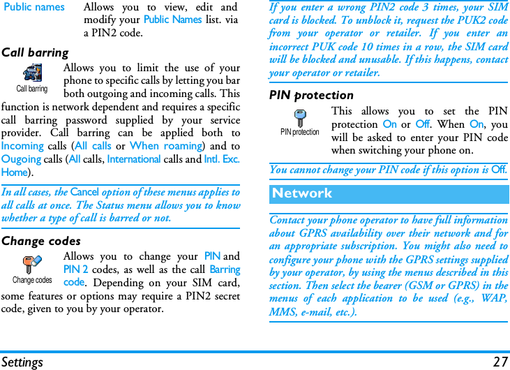Settings 27Call barringAllows you to limit the use of yourphone to specific calls by letting you barboth outgoing and incoming calls. Thisfunction is network dependent and requires a specificcall barring password supplied by your serviceprovider. Call barring can be applied both toIncoming calls (All calls or When roaming) and toOugoing calls (All calls, International calls and Intl. Exc.Home). In all cases, the Cancel option of these menus applies toall calls at once. The Status menu allows you to knowwhether a type of call is barred or not.Change codesAllows you to change your PINandPIN 2 codes, as well as the call Barringcode. Depending on your SIM card,some features or options may require a PIN2 secretcode, given to you by your operator.If you enter a wrong PIN2 code 3 times, your SIMcard is blocked. To unblock it, request the PUK2 codefrom your operator or retailer. If you enter anincorrect PUK code 10 times in a row, the SIM cardwill be blocked and unusable. If this happens, contactyour operator or retailer.PIN protectionThis allows you to set the PINprotection On or Off. When On, youwill be asked to enter your PIN codewhen switching your phone on.You cannot change your PIN code if this option is Off.Contact your phone operator to have full informationabout GPRS availability over their network and foran appropriate subscription. You might also need toconfigure your phone with the GPRS settings suppliedby your operator, by using the menus described in thissection. Then select the bearer (GSM or GPRS) in themenus of each application to be used (e.g., WAP,MMS, e-mail, etc.).Public names Allows you to view, edit andmodify your Public Names list. viaa PIN2 code.Call barringChange codesNetworkPIN protection