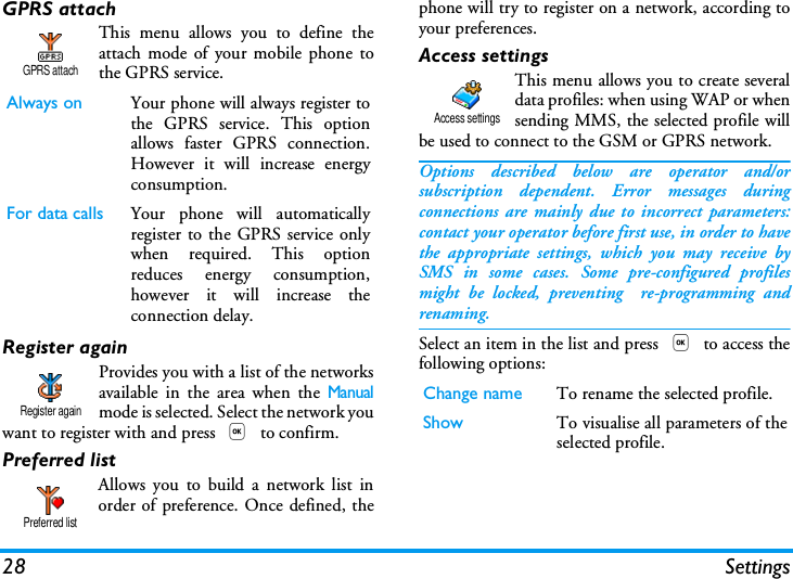 28 SettingsGPRS attachThis menu allows you to define theattach mode of your mobile phone tothe GPRS service.Register againProvides you with a list of the networksavailable in the area when the Manualmode is selected. Select the network youwant to register with and press , to confirm.Preferred listAllows you to build a network list inorder of preference. Once defined, thephone will try to register on a network, according toyour preferences.Access settingsThis menu allows you to create severaldata profiles: when using WAP or whensending MMS, the selected profile willbe used to connect to the GSM or GPRS network.Options described below are operator and/orsubscription dependent. Error messages duringconnections are mainly due to incorrect parameters:contact your operator before first use, in order to havethe appropriate settings, which you may receive bySMS in some cases. Some pre-configured profilesmight be locked, preventing  re-programming andrenaming.Select an item in the list and press , to access thefollowing options:Always on Your phone will always register tothe GPRS service. This optionallows faster GPRS connection.However it will increase energyconsumption.For data calls Your phone will automaticallyregister to the GPRS service onlywhen required. This optionreduces energy consumption,however it will increase theconnection delay.GPRS attachRegister againPreferred listChange name To rename the selected profile.Show To visualise all parameters of theselected profile.Access settings