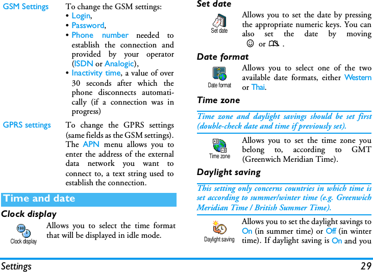 Settings 29Clock displayAllows you to select the time formatthat will be displayed in idle mode.Set dateAllows you to set the date by pressingthe appropriate numeric keys. You canalso set the date by moving+or-.Date formatAllows you to select one of the twoavailable date formats, either Wes ternor Thai.Time zoneTime zone and daylight savings should be set first(double-check date and time if previously set).Allows you to set the time zone youbelong to, according to GMT(Greenwich Meridian Time).Daylight savingThis setting only concerns countries in which time isset according to summer/winter time (e.g. GreenwichMeridian Time / British Summer Time).Allows you to set the daylight savings toOn (in summer time) or Off (in wintertime). If daylight saving is On and youGSM Settings To change the GSM settings:&bull;Login,&bull;Password,&bull;Phone number needed toestablish the connection andprovided by your operator(ISDN or Analogic),&bull;Inactivity time, a value of over30 seconds after which thephone disconnects automati-cally (if a connection was inprogress)GPRS settings To change the GPRS settings(same fields as the GSM settings).The  APN menu allows you toenter the address of the externaldata network you want toconnect to, a text string used toestablish the connection.Time and dateClock displaySet dateDate formatTime zoneDaylight saving