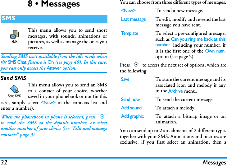 32 Messages8 &bull; MessagesThis menu allows you to send shortmessages, with sounds, animations orpictures, as well as manage the ones youreceive.Sending SMS isn&rsquo;t available from the idle mode whenthe SMS Chat feature is On (see page 40). In this case,you can only access the Answer option.Send SMSThis menu allows you to send an SMSto a contact of your choice, whethersaved in your phonebook or not (in thiscase, simply select <New> in the contacts list andenter a number).When the phonebook in phone is selected, press ,to send the SMS to the default number, or selectanother number of your choice (see &ldquo;Edit and managecontacts&rdquo; page 3).You can choose from three different types of messages:Press , to access the next set of options, which arethe following:You can send up to 2 attachments of 2 different typestogether with your SMS. Animations and pictures areexclusive: if you first select an animation, then aSMSSMSSend SMS<New>To send a new message.Last messageTo edit, modify and re-send the lastmessage you have sent.Te mp l a t eTo select a pre-configured message,such as Can you ring me back at thisnumber.. including your number, ifit is the first one of the Own num.option (see page 2).SaveTo store the current message and itsassociated icon and melody if anyin the Archive menu.Send nowTo send the current message.Add soundTo attach a melody.Add graphicTo attach a bitmap image or ananimation.