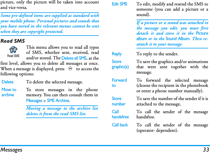 Messages 33picture, only the picture will be taken into accountand vice-versa.Some pre-defined items are supplied as standard withyour mobile phone. Personal pictures and sounds thatyou have stored in the relevant menus cannot be sentwhen they are copyright protected.Read SMSThis menu allows you to read all typesof SMS, whether sent, received, readand/or stored. The Delete all SMS, at thefirst level, allows you to delete all messages at once.When a message is displayed, press , to access thefollowing options:DeleteTo delete the selected message.Move toarchiveTo store messages in the phonememory. You can then consult them inMessages > SMS Archive.Moving a message to the archive listdeletes it from the read SMS list.Read SMSEdit SMSTo edit, modify and resend the SMS tosomeone (you can add a picture or asound).If a picture or a sound was attached tothe message you edit, you must firstdetach it and store it in the Picturealbum or in the Sound Album. Then re-attach it to your message.ReplyTo reply to the sender.Storegraphic(s)To save the graphics and/or animationsthat were sent together with themessage.Forward toTo forward the selected message(choose the recipient in the phonebookor enter a phone number manually).StorenumberTo save the number of the sender if it isattached to the message,Call handsfreeTo call the sender of the messagehandsfree.Call back  To call the sender of the message(operator- dependent).