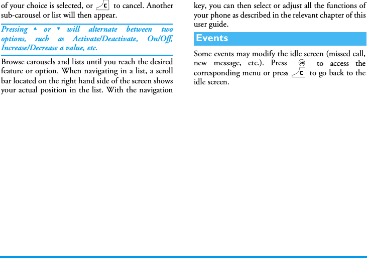of your choice is selected, or c to cancel. Anothersub-carousel or list will then appear.Pressing+or-will alternate between twooptions, such as Activate/Deactivate, On/Off,Increase/Decrease a value, etc.Browse carousels and lists until you reach the desiredfeature or option. When navigating in a list, a scrollbar located on the right hand side of the screen showsyour actual position in the list. With the navigationkey, you can then select or adjust all the functions ofyour phone as described in the relevant chapter of thisuser guide.Some events may modify the idle screen (missed call,new message, etc.). Press , to access thecorresponding menu or press c to go back to theidle screen.Events