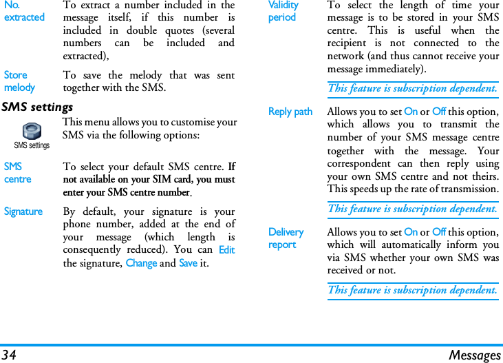 34 MessagesSMS settingsThis menu allows you to customise yourSMS via the following options:No. extractedTo extract a number included in themessage itself, if this number isincluded in double quotes (severalnumbers can be included andextracted),StoremelodyTo save the melody that was senttogether with the SMS.SMS centreTo select your default SMS centre. Ifnot available on your SIM card, you mustenter your SMS centre number.SignatureBy default, your signature is yourphone number, added at the end ofyour message (which length isconsequently reduced). You can Editthe signature, Change and Save it.SMS settingsValidity periodTo select the length of time yourmessage is to be stored in your SMScentre. This is useful when therecipient is not connected to thenetwork (and thus cannot receive yourmessage immediately).This feature is subscription dependent.Reply pathAllows you to set On or Off this option,which allows you to transmit thenumber of your SMS message centretogether with the message. Yourcorrespondent can then reply usingyour own SMS centre and not theirs.This speeds up the rate of transmission.This feature is subscription dependent.Delivery reportAllows you to set On or Off this option,which will automatically inform youvia SMS whether your own SMS wasreceived or not.This feature is subscription dependent.