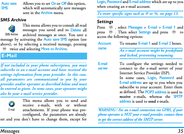 Messages 35SMS ArchiveThis menu allows you to consult all readmessages you saved and to Delete allarchived messages at once. You save amessage by activating the Auto save SMS option (seeabove), or by selecting a received message, pressing, twice and selecting Move to Archive.If not included in your phone subscription, you mustsubscribe to an e-mail account and have received thesettings information from your provider. In this case,all parameters are communicated to you by yourprovider and/or operator as described below and mustbe entered as given. In some cases, your operator mightalso be your e-mail service provider.This menu allows you to send andreceive e-mails, with or withoutattachements. If your phone was pre-configured, the parameters are alreadyset and you don&rsquo;t have to change them, except forLogin, Password and E-mail address which are up to youwhen creating an e-mail account.To enter specific signs such as @ or %, see page 13.SettingsPress ,, select Messages > E-mail > E-mail 1 andpress ,. Then select Settings and press , toaccess the following options:Auto save SMSAllows you to set On or Off this option,which will automatically save messagessent in the Archive menu.E-MailSMS ArchiveE-mailAccount nameTo rename E-mail 1 and E-mail 2 boxes.An e-mail account might be predefinedand locked, preventing renaming.E-mail serverTo configure the settings needed toconnect to the e-mail server of yourInternet Service Provider (ISP).In some cases, Login, Password andE-mail address are up to you when yousubscribe to your account. Enter themas defined. The POP3 address is used toreceive e-mails, whereas the SMTPaddress is used to send e-mails. WARNING ! For an e-mail connection via GPRS, if yourphone operator is NOT your e-mail provider, contact themto get the correct address of the SMTP server.
