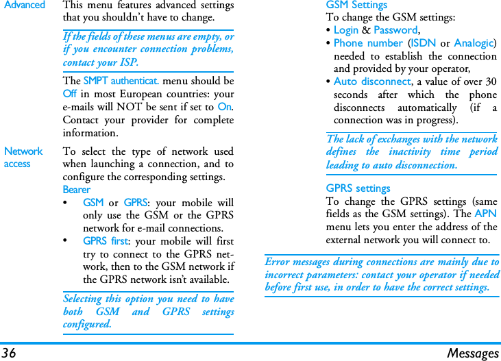 36 MessagesError messages during connections are mainly due toincorrect parameters: contact your operator if neededbefore first use, in order to have the correct settings.AdvancedThis menu features advanced settingsthat you shouldn&rsquo;t have to change.If the fields of these menus are empty, orif you encounter connection problems,contact your ISP.The SMPT authenticat. menu should beOff in most European countries: youre-mails will NOT be sent if set to On.Contact your provider for completeinformation.Network accessTo select the type of network usedwhen launching a connection, and toconfigure the corresponding settings.Bearer&bull;GSM or GPRS: your mobile willonly use the GSM or the GPRSnetwork for e-mail connections.&bull;GPRS first: your mobile will firsttry to connect to the GPRS net-work, then to the GSM network ifthe GPRS network isn&rsquo;t available.Selecting this option you need to haveboth GSM and GPRS settingsconfigured.GSM SettingsTo change the GSM settings:&bull;Login &amp; Password,&bull;Phone number (ISDN or Analogic)needed to establish the connectionand provided by your operator,&bull;Auto disconnect, a value of over 30seconds after which the phonedisconnects automatically (if aconnection was in progress).The lack of exchanges with the networkdefines the inactivity time periodleading to auto disconnection.GPRS settingsTo change the GPRS settings (samefields as the GSM settings). The APNmenu lets you enter the address of theexternal network you will connect to.