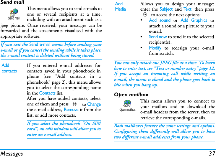 Messages 37Send mailThis menu allows you to send e-mails toone or several recipients at a time,including with an attachment such as ajpeg picture. Once received, your messages can beforwarded and the attachments visualised with theappropriate software.If you exit the Send e-mail menu before sending youre-mail or if you cancel the sending while it takes place,the e-mail content is deleted without being stored.You can only attach one JPEG file at a time. To learnhow to enter text, see &ldquo;Text or number entry&rdquo; page 12.If you accept an incoming call while writing ane-mail, the menu is closed and the phone goes back toidle when you hang up.Open mailboxThis menu allows you to connect toyour mailbox and to download thee-mail headers from the server, then toretrieve the corresponding e-mails.Both mailboxes feature the same settings and options.Configuring them differently will allow you to havetwo different e-mail addresses from your phone.Add contactsIf you entered e-mail addresses forcontacts saved in your phonebook inphone (see &ldquo;Add contacts in aphonebook&rdquo; page 2), this menu allowsyou to select the corresponding namein the Contacts list.After you have added contacts, selectone of them and press , to Changethe e-mail address, Remove it from thelist, or add more contacts.If you select the phonebook "On SIMcard", an edit window will allow you toenter an e-mail address.Send mailAdd MediaAllows you to design your message:enter the Subject and Te x t, then press, to access the next options:&bull;Add sound or Add Graphics toattach a sound or a picture to youre-mail,&bull;Send now to send it to the selectedrecipient(s),&bull;Modify to redesign your e-mailfrom scratch.Open mailbox