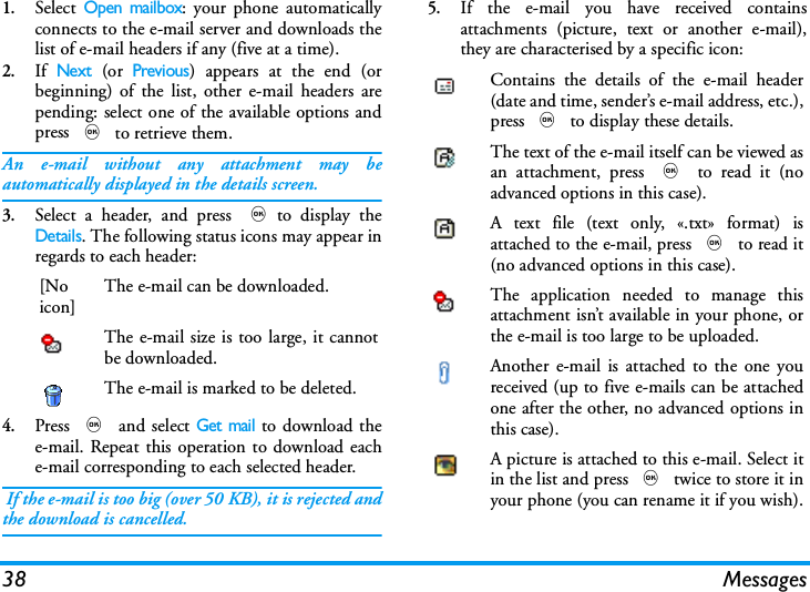 38 Messages1.Select Open mailbox: your phone automaticallyconnects to the e-mail server and downloads thelist of e-mail headers if any (five at a time).2.If Next (or Previous) appears at the end (orbeginning) of the list, other e-mail headers arepending: select one of the available options andpress , to retrieve them.An e-mail without any attachment may beautomatically displayed in the details screen.3.Select a header, and press ,to display theDetails. The following status icons may appear inregards to each header:4.Press , and select Get mail to download thee-mail. Repeat this operation to download eache-mail corresponding to each selected header. If the e-mail is too big (over 50 KB), it is rejected andthe download is cancelled.5.If the e-mail you have received containsattachments (picture, text or another e-mail),they are characterised by a specific icon:[Noicon]The e-mail can be downloaded.The e-mail size is too large, it cannotbe downloaded.The e-mail is marked to be deleted.Contains the details of the e-mail header(date and time, sender&rsquo;s e-mail address, etc.),press , to display these details.The text of the e-mail itself can be viewed asan attachment, press , to read it (noadvanced options in this case).A text file (text only, &laquo;.txt&raquo; format) isattached to the e-mail, press , to read it(no advanced options in this case).The application needed to manage thisattachment isn&rsquo;t available in your phone, orthe e-mail is too large to be uploaded.Another e-mail is attached to the one youreceived (up to five e-mails can be attachedone after the other, no advanced options inthis case).A picture is attached to this e-mail. Select itin the list and press , twice to store it inyour phone (you can rename it if you wish).