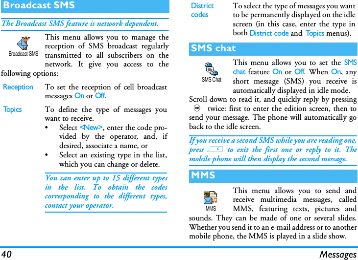 40 MessagesThe Broadcast SMS feature is network dependent.This menu allows you to manage thereception of SMS broadcast regularlytransmitted to all subscribers on thenetwork. It give you access to thefollowing options:This menu allows you to set the SMSchat feature On or Off. When On, anyshort message (SMS) you receive isautomatically displayed in idle mode.Scroll down to read it, and quickly reply by pressing, twice: first to enter the edition screen, then tosend your message. The phone will automatically goback to the idle screen.If you receive a second SMS while you are reading one,press c to exit the first one or reply to it. Themobile phone will then display the second message.This menu allows you to send andreceive multimedia messages, calledMMS, featuring texts, pictures andsounds. They can be made of one or several slides.Whether you send it to an e-mail address or to anothermobile phone, the MMS is played in a slide show.Broadcast SMSReceptionTo set the reception of cell broadcastmessages On or Off.Top i csTo define the type of messages youwant to receive.&bull; Select <New>, enter the code pro-vided by the operator, and, ifdesired, associate a name, or&bull; Select an existing type in the list,which you can change or delete.You can enter up to 15 different typesin the list. To obtain the codescorresponding to the different types,contact your operator.Broadcast SMSDistrict codesTo select the type of messages you wantto be permanently displayed on the idlescreen (in this case, enter the type inboth District code and To p i c s  menus).SMS chatMMSSMS ChatMMS