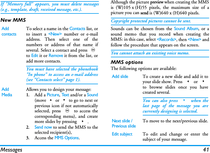 Messages 41If "Memory full" appears, you must delete messages(e.g., template, draft, received message, etc.).New MMSAlthough the picture preview when creating the MMSis (W)105 x (H)55 pixels, the maximum size of apicture you can send is (W)640 x (H)640 pixels.Copyright protected pictures cannot be sent.Sounds can be chosen from the Sound Album, or asound memo that you record when creating theMMS: in this case, select <Records>, then <New> andfollow the procedure that appears on the screen.You cannot attach an existing voice memo.MMS optionsThe following options are available:Add contactsTo select a name in the Contacts list, orto insert a <New> number or e-mailaddress. Then select one of thenumbers or address of that name ifseveral. Select a contact and press ,to Edit it or Remove it from the list, oradd more contacts.You must have selected the phonebook"In phone" to access an e-mail address(see &ldquo;Contacts select&rdquo; page 1).Add MediaAllows you to design your message:1.Add a Picture, Tex t and/or a Sound(move+or-to go to next orprevious icon if not automaticallyselected, press , to access thecorresponding menu), and createmore slides by pressing >.2.Send now to send the MMS to theselected recipient(s),3.Access the MMS Options.Add slideTo create a new slide and add it toyour slide show. Press < or >to browse slides once you havecreated several.You can also press > when thelast page of the message you arecurrently designing is selected.Next slide /Previous slideTo move to the next/previous slide.Edit subjectTo edit and change or enter thesubject of your message.