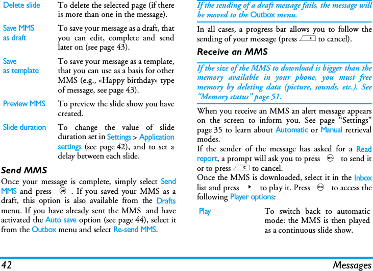 42 MessagesSend MMSOnce your message is complete, simply select SendMMS and press ,. If you saved your MMS as adraft, this option is also available from the Draftsmenu. If you have already sent the MMS  and haveactivated the Auto save option (see page 44), select itfrom the Outbox menu and select Re-send MMS.If the sending of a draft message fails, the message willbe moved to the Outbox menu.In all cases, a progress bar allows you to follow thesending of your message (press c to cancel).Receive an MMSIf the size of the MMS to download is bigger than thememory available in your phone, you must freememory by deleting data (picture, sounds, etc.). See&ldquo;Memory status&rdquo; page 51.When you receive an MMS an alert message appearson the screen to inform you. See page &ldquo;Settings&rdquo;page 35 to learn about Automatic or Manual retrievalmodes. If the sender of the message has asked for a Readreport, a prompt will ask you to press , to send itor to press c to cancel.Once the MMS is downloaded, select it in the Inboxlist and press > to play it. Press , to access thefollowing Player options:Delete slideTo delete the selected page (if thereis more than one in the message).Save MMSas draftTo save your message as a draft, thatyou can edit, complete and sendlater on (see page 43).Saveas templateTo save your message as a template,that you can use as a basis for otherMMS (e.g., &laquo;Happy birthday&raquo; typeof message, see page 43).Preview MMSTo preview the slide show you havecreated.Slide durationTo change the value of slideduration set in Settings > Applicationsettings (see page 42), and to set adelay between each slide.PlayTo switch back to automaticmode: the MMS is then playedas a continuous slide show.