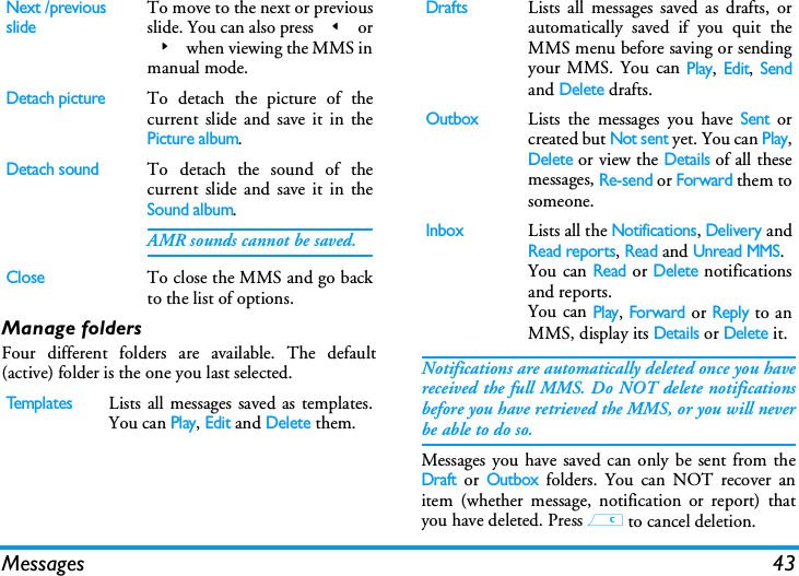 Messages 43Manage foldersFour different folders are available. The default(active) folder is the one you last selected. Notifications are automatically deleted once you havereceived the full MMS. Do NOT delete notificationsbefore you have retrieved the MMS, or you will neverbe able to do so.Messages you have saved can only be sent from theDraft or Outbox folders. You can NOT recover anitem (whether message, notification or report) thatyou have deleted. Press c to cancel deletion.Next /previousslideTo move to the next or previousslide. You can also press < or> when viewing the MMS inmanual mode.Detach pictureTo detach the picture of thecurrent slide and save it in thePicture album.Detach soundTo detach the sound of thecurrent slide and save it in theSound album.AMR sounds cannot be saved.CloseTo close the MMS and go backto the list of options.TemplatesLists all messages saved as templates.You can Play, Edit and Delete them.DraftsLists all messages saved as drafts, orautomatically saved if you quit theMMS menu before saving or sendingyour MMS. You can Play, Edit, Sendand Delete drafts.OutboxLists the messages you have Sent orcreated but Not sent yet. You can Play,Delete or view the Details of all thesemessages, Re-send or Forward them tosomeone.InboxLists all the Notifications, Delivery andRead reports, Read and Unread MMS.You can Read or Delete notificationsand reports.You can Play, Forward or Reply to anMMS, display its Details or Delete it.