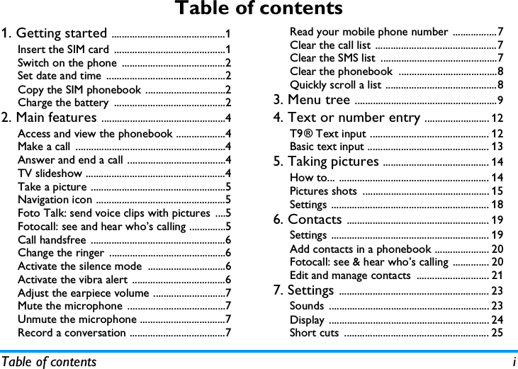 Table of contents iTable of contents1. Getting started ............................................1Insert the SIM card ...........................................1Switch on the phone  ........................................2Set date and time  ..............................................2Copy the SIM phonebook ...............................2Charge the battery  ...........................................22. Main features ................................................4Access and view the phonebook ...................4Make a call ..........................................................4Answer and end a call ......................................4TV slideshow ......................................................4Take a picture ....................................................5Navigation icon ..................................................5Foto Talk: send voice clips with pictures  ....5Fotocall: see and hear who&rsquo;s calling ..............5Call handsfree ....................................................6Change the ringer .............................................6Activate the silence mode  ..............................6Activate the vibra alert ....................................6Adjust the earpiece volume ............................7Mute the microphone ......................................7Unmute the microphone .................................7Record a conversation .....................................7Read your mobile phone number .................7Clear the call list ...............................................7Clear the SMS list  .............................................7Clear the phonebook  ......................................8Quickly scroll a list ...........................................83. Menu tree .......................................................94. Text or number entry ......................... 12T9&reg; Text input .............................................. 12Basic text input ............................................... 135. Taking pictures ......................................... 14How to... .......................................................... 14Pictures shots  ................................................. 15Settings ............................................................. 186. Contacts ....................................................... 19Settings ............................................................. 19Add contacts in a phonebook ..................... 20Fotocall: see &amp; hear who&rsquo;s calling .............. 20Edit and manage contacts  ............................ 217. Settings .......................................................... 23Sounds .............................................................. 23Display .............................................................. 24Short cuts  ........................................................ 25