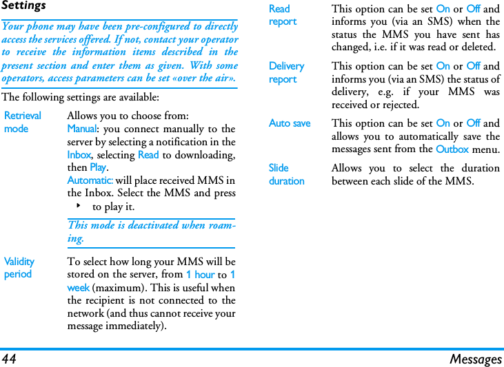 44 MessagesSettingsYour phone may have been pre-configured to directlyaccess the services offered. If not, contact your operatorto receive the information items described in thepresent section and enter them as given. With someoperators, access parameters can be set &laquo;over the air&raquo;.The following settings are available:Retrieval modeAllows you to choose from:Manual: you connect manually to theserver by selecting a notification in theInbox, selecting Read to downloading,then Play.Automatic: will place received MMS inthe Inbox. Select the MMS and press> to play it.This mode is deactivated when roam-ing.Validity periodTo select how long your MMS will bestored on the server, from 1 hour to 1week (maximum). This is useful whenthe recipient is not connected to thenetwork (and thus cannot receive yourmessage immediately).Read reportThis option can be set On or Off andinforms you (via an SMS) when thestatus the MMS you have sent haschanged, i.e. if it was read or deleted.Delivery reportThis option can be set On or Off andinforms you (via an SMS) the status ofdelivery, e.g. if your MMS wasreceived or rejected.Auto saveThis option can be set On or Off andallows you to automatically save themessages sent from the Outbox menu.Slide durationAllows you to select the durationbetween each slide of the MMS.
