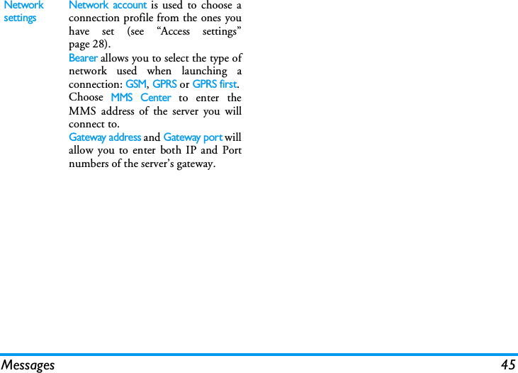 Messages 45Network settings Network account is used to choose aconnection profile from the ones youhave set (see &ldquo;Access settings&rdquo;page 28).Bearer allows you to select the type ofnetwork used when launching aconnection: GSM, GPRS or GPRS first.Choose MMS Center to enter theMMS address of the server you willconnect to.Gateway address and Gateway port willallow you to enter both IP and Portnumbers of the server&rsquo;s gateway.