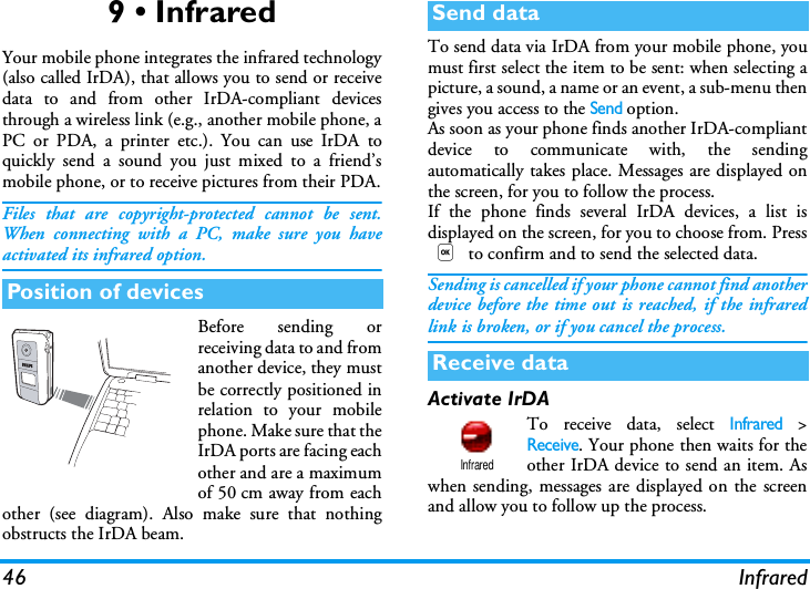46 Infrared9 &bull; InfraredYour mobile phone integrates the infrared technology(also called IrDA), that allows you to send or receivedata to and from other IrDA-compliant devicesthrough a wireless link (e.g., another mobile phone, aPC or PDA, a printer etc.). You can use IrDA toquickly send a sound you just mixed to a friend&rsquo;smobile phone, or to receive pictures from their PDA.Files that are copyright-protected cannot be sent.When connecting with a PC, make sure you haveactivated its infrared option.Before sending orreceiving data to and fromanother device, they mustbe correctly positioned inrelation to your mobilephone. Make sure that theIrDA ports are facing eachother and are a maximumof 50 cm away from eachother (see diagram). Also make sure that nothingobstructs the IrDA beam.To send data via IrDA from your mobile phone, youmust first select the item to be sent: when selecting apicture, a sound, a name or an event, a sub-menu thengives you access to the Send option.As soon as your phone finds another IrDA-compliantdevice to communicate with, the sendingautomatically takes place. Messages are displayed onthe screen, for you to follow the process.If the phone finds several IrDA devices, a list isdisplayed on the screen, for you to choose from. Press, to confirm and to send the selected data.Sending is cancelled if your phone cannot find anotherdevice before the time out is reached, if the infraredlink is broken, or if you cancel the process.Activate IrDATo receive data, select Infrared >Receive. Your phone then waits for theother IrDA device to send an item. Aswhen sending, messages are displayed on the screenand allow you to follow up the process.Position of devicesSend dataReceive dataInfrared