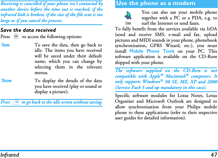 Infrared 47Receiving is cancelled if your phone isn&rsquo;t contacted byanother device before the time out is reached, if theinfrared link is broken, if the size of the file sent is toolarge or if you cancel the process.Save the data receivedPress , to access the following options:Press c to go back to the idle screen without saving.You can also use your mobile phonetogether with a PC or a PDA, e.g. tosurf the Internet or send faxes.To fully benefit from the services available via IrDA(send and receive SMS, e-mail and fax, uploadpictures and MIDI sounds in your phone, phonebooksynchronization, GPRS Wizard, etc.), you mustinstall  Mobile Phone Tools on your PC. Thissoftware application is available on the CD-Romshipped with your phone.The software supplied on the CD-Rom is notcompatible with Apple&reg; Macintosh&reg; computers. Itonly supports Windows&reg; 98 SE, ME, XP and 2000(Service Pack 3 and up mandatory in this case).Specific software modules for Lotus Notes, LotusOrganizer and Microsoft Outlook are designed toallow synchronisation from your Philips mobilephone to these applications (refer to their respectiveuser guides for detailed information).SaveTo save the data, then go back toidle. The items you have receivedwill be saved under their defaultname, which you can change byselecting them in the relevantmenus.ShowTo display the details of the datayou have received (play or sound ordisplay a picture).Use the phone as a modemData