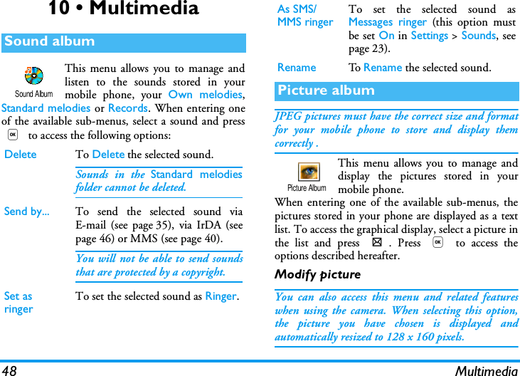 48 Multimedia10 &bull; MultimediaThis menu allows you to manage andlisten to the sounds stored in yourmobile phone, your Own melodies,Standard melodies or Records. When entering oneof the available sub-menus, select a sound and press, to access the following options:JPEG pictures must have the correct size and formatfor your mobile phone to store and display themcorrectly .This menu allows you to manage anddisplay the pictures stored in yourmobile phone.When entering one of the available sub-menus, thepictures stored in your phone are displayed as a textlist. To access the graphical display, select a picture inthe list and press >. Press , to access theoptions described hereafter.Modify pictureYou can also access this menu and related featureswhen using the camera. When selecting this option,the picture you have chosen is displayed andautomatically resized to 128 x 160 pixels.Sound albumDelete To Delete the selected sound.Sounds in the Standard melodiesfolder cannot be deleted.Send by... To send the selected sound viaE-mail (see page 35), via IrDA (seepage 46) or MMS (see page 40).You will not be able to send soundsthat are protected by a copyright.Set as ringer To set the selected sound as Ringer.Sound AlbumAs SMS/MMS ringer To set the selected sound asMessages ringer (this option mustbe set On in Settings > Sounds, seepage 23).Rename To  Rename the selected sound.Picture albumPicture Album