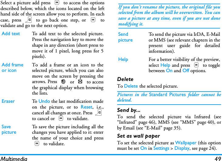 Multimedia 49Select a picture add press , to access the optionsdescribed below, which the icons located on the lefthand side of the screen allow you to perform. In eachcase, press c to go back one step, or , tovalidate and go to the next option.DeleteTo Delete the selected picture.Pictures in the Standard Pictures folder cannot bedeleted.Send by...To send the selected picture via Infrared (see&ldquo;Infrared&rdquo; page 46), MMS (see &ldquo;MMS&rdquo; page 40), orby Email (see &ldquo;E-Mail&rdquo; page 35).Set as wall paperTo set the selected picture as Wallpaper (this optionmust be set On in Settings > Display, see page 24).Add text To add text to the selected picture.Press the navigation key to move theshape in any direction (short press tomove it of 1 pixel, long press for 5pixels).Add frame or icon To add a frame or an icon to theselected picture, which you can alsomove on the screen by pressing thearrows. Press < or > to accessthe graphical display when browsingthe lists.Eraser To   Undo the last modification madeon the picture, or to Reset, i.e.,cancel all changes at once. Press cto cancel or , to validate.Save picture To save the picture including all thechanges you have applied to it: enterthe name of your choice and press, to validate.If you don&rsquo;t rename the picture, the original file youselected from the album will be overwritten. You cansave a picture at any time, even if you are not donemodifying it.Send picture To s en d th e pict u re  vi a IrDA , E-Mailor MMS (see relevant chapters in thepresent user guide for detailedinformation).Help For a better visibility of the preview,select Help and press , to togglebetween On and Off options.