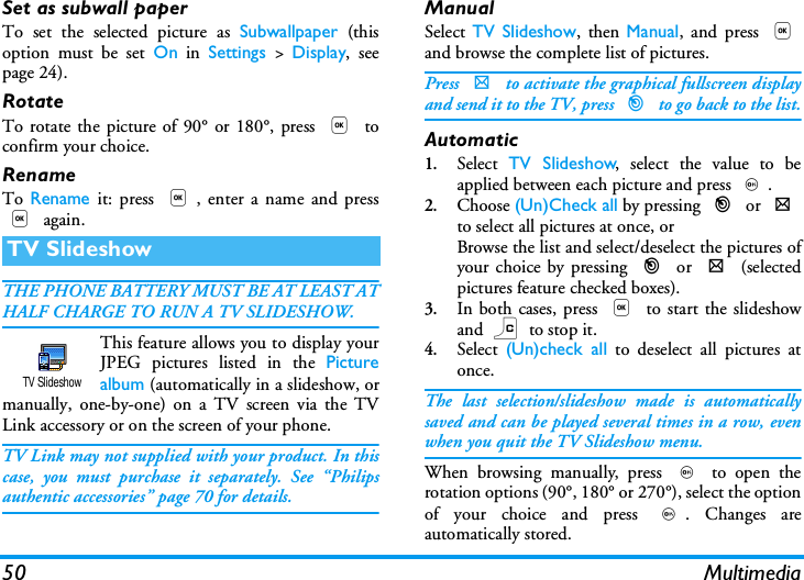 50 MultimediaSet as subwall paperTo set the selected picture as Subwallpaper (thisoption must be set On in Settings > Display, seepage 24).RotateTo rotate the picture of 90&deg; or 180&deg;, press , toconfirm your choice.RenameTo Rename it: press ,, enter a name and press, again.THE PHONE BATTERY MUST BE AT LEAST ATHALF CHARGE TO RUN A TV SLIDESHOW. This feature allows you to display yourJPEG pictures listed in the Picturealbum (automatically in a slideshow, ormanually, one-by-one) on a TV screen via the TVLink accessory or on the screen of your phone.TV Link may not supplied with your product. In thiscase, you must purchase it separately. See &ldquo;Philipsauthentic accessories&rdquo; page 70 for details.ManualSelect  TV Slideshow, then Manual, and press ,and browse the complete list of pictures.Press > to activate the graphical fullscreen displayand send it to the TV, press < to go back to the list.Automatic1.Select  TV Slideshow, select the value to beapplied between each picture and press ,.2.Choose (Un)Check all by pressing < or >to select all pictures at once, orBrowse the list and select/deselect the pictures ofyour choice by pressing < or > (selectedpictures feature checked boxes).3.In both cases, press , to start the slideshowand c to stop it.4.Select  (Un)check all to deselect all pictures atonce.The last selection/slideshow made is automaticallysaved and can be played several times in a row, evenwhen you quit the TV Slideshow menu.When browsing manually, press , to open therotation options (90&deg;, 180&deg; or 270&deg;), select the optionof your choice and press ,. Changes areautomatically stored.TV SlideshowTV Slideshow