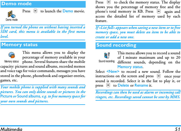 Multimedia 51Press , to launch the Demo movie.If you turned the phone on without having inserted aSIM card, this menu is available in the first menulevel.This menu allows you to display thepercentage of memory available in yourphone. Several features share the mobilecapacity: pictures and sound albums, recorded memosand voice tags for voice commands, messages you havestored in the phone, phonebook and organiser entries,games, etc.Your mobile phone is supplied with many sounds andpictures. You can only delete sounds or pictures in thePicture or Sound albums, e.g. to free memory space foryour own sounds and pictures.Press , to check the memory status. The displayshows you the percentage of memory free and thephone&rsquo;s total memory in KB. Press , again andaccess the detailed list of memory used by eachfeature.If &laquo;List full&raquo; appears when saving a new item or to freememory space, you must delete an item to be able tocreate or add a new one.This menu allows you to record a soundof 1 minute maximum and up to 20different sounds, depending on theMemory status.Select  <New> to record a new sound. Follow theinstructions on the screen and press , once yoursound is recorded. Select it in the list to play it, orpress , to Delete or Rename it.Recordings can then be used as alarm or incoming callringers, etc. Recordings saved cannot be sent by MMS.Demo modeMemory statusDemo modeMemory statusSound recordingSound recording