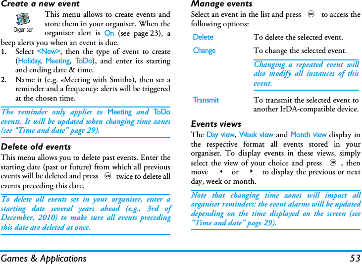 Games &amp; Applications 53Create a new eventThis menu allows to create events andstore them in your organiser. When theorganiser alert is On (see page 23), abeep alerts you when an event is due.1.Select <New>, then the type of event to create(Holiday, Meeting, ToD o), and enter its startingand ending date &amp; time.2.Name it (e.g. &laquo;Meeting with Smith&raquo;), then set areminder and a frequency: alerts will be triggeredat the chosen time. The reminder only applies to Meeting and To Doevents. It will be updated when changing time zones(see &ldquo;Time and date&rdquo; page 29).Delete old eventsThis menu allows you to delete past events. Enter thestarting date (past or future) from which all previousevents will be deleted and press ,twice to delete allevents preceding this date.To delete all events set in your organiser, enter astarting date several years ahead (e.g., 3rd ofDecember, 2010) to make sure all events precedingthis date are deleted at once.Manage eventsSelect an event in the list and press , to access thefollowing options:Events viewsThe Day view, Week view and Month view display inthe respective format all events stored in yourorganiser. To display events in these views, simplyselect the view of your choice and press ,, thenmove  < or  > to display the previous or nextday, week or month.Note that changing time zones will impact allorganiser reminders: the event alarms will be updateddepending on the time displayed on the screen (see&ldquo;Time and date&rdquo; page 29).OrganiserDeleteTo delete the selected event.ChangeTo change the selected event.Changing a repeated event willalso modify all instances of thisevent.Tr a n s m itTo transmit the selected event toanother IrDA-compatible device.