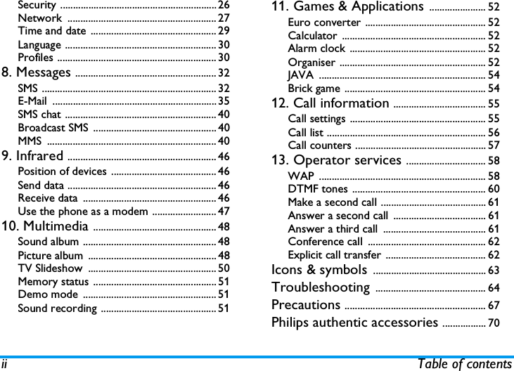 ii Table of contentsSecurity .............................................................26Network .......................................................... 27Time and date  ................................................. 29Language ........................................................... 30Profiles .............................................................. 308. Messages ....................................................... 32SMS .................................................................... 32E-Mail ................................................................35SMS chat ........................................................... 40Broadcast SMS ................................................ 40MMS .................................................................. 409. Infrared .......................................................... 46Position of devices ......................................... 46Send data .......................................................... 46Receive data  .................................................... 46Use the phone as a modem ......................... 4710. Multimedia ................................................ 48Sound album .................................................... 48Picture album  .................................................. 48TV Slideshow  .................................................. 50Memory status ................................................ 51Demo mode .................................................... 51Sound recording ............................................. 5111. Games &amp; Applications ...................... 52Euro converter ............................................... 52Calculator ........................................................ 52Alarm clock ..................................................... 52Organiser ......................................................... 52JAVA ................................................................. 54Brick game ....................................................... 5412. Call information .................................... 55Call settings ..................................................... 55Call list .............................................................. 56Call counters ................................................... 5713. Operator services ............................... 58WAP ................................................................. 58DTMF tones .................................................... 60Make a second call ......................................... 61Answer a second call  .................................... 61Answer a third call  ........................................ 61Conference call  .............................................. 62Explicit call transfer ....................................... 62Icons &amp; symbols ............................................ 63Troubleshooting ........................................... 64Precautions ....................................................... 67Philips authentic accessories ................. 70