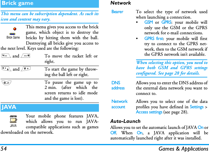 54 Games &amp; ApplicationsThis menu can be subscription dependent. As such itsicon and content may vary.This menu gives you access to the brickgame, which object is to destroy thebricks by hitting them with the ball.Destroying all bricks give you access tothe next level. Keys used are the following:Your mobile phone features JAVA,which allows you to run JAVA-compatible applications such as gamesdownloaded on the network.NetworkAuto-LaunchAllows you to set the automatic launch of JAVA On orOff. When On, a JAVA application will beautomatically launched right after it was installed.Brick game4 and 6To move the racket left orright.* and #To start the game by throw-ing the ball left or right.0To pause the game up to2 min. (after which thescreen returns to idle modeand the game is lost).JAVABrick GameJAVABearerTo select the type of network usedwhen launching a connection.&bull;GSM or GPRS: your mobile willonly use the GSM or the GPRSnetwork for e-mail connections.&bull;GPRS first: your mobile will firsttry to connect to the GPRS net-work, then to the GSM network ifthe GPRS network isn&rsquo;t available.When selecting this option, you need tohave both GSM and GPRS settingsconfigured. See page 28 for details.DNS addressAllows you to enter the DNS address ofthe external data network you want toconnect to.Network accountAllows you to select one of the dataprofiles you have defined in Settings >Access settings (see page 28).