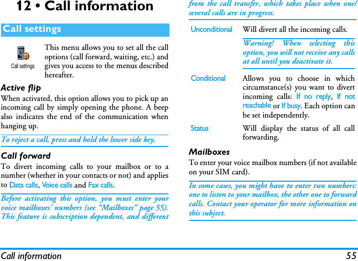 Call information 5512 &bull; Call informationThis menu allows you to set all the calloptions (call forward, waiting, etc.) andgives you access to the menus describedhereafter.Active flipWhen activated, this option allows you to pick up anincoming call by simply opening the phone. A beepalso indicates the end of the communication whenhanging up.To reject a call, press and hold the lower side key.Call forwardTo divert incoming calls to your mailbox or to anumber (whether in your contacts or not) and appliesto Data calls, Voic e calls and Fax calls.Before activating this option, you must enter yourvoice mailboxes&rsquo; numbers (see &ldquo;Mailboxes&rdquo; page 55).This feature is subscription dependent, and differentfrom the call transfer, which takes place when one/several calls are in progress.MailboxesTo enter your voice mailbox numbers (if not availableon your SIM card).In some cases, you might have to enter two numbers:one to listen to your mailbox, the other one to forwardcalls. Contact your operator for more information onthis subject.Call settingsCall settingsUnconditionalWill divert all the incoming calls.Warning! When selecting thisoption, you will not receive any callsat all until you deactivate it.ConditionalAllows you to choose in whichcircumstance(s) you want to divertincoming calls: If no reply, If notreachable or If busy. Each option canbe set independently.StatusWill display the status of all callforwarding.