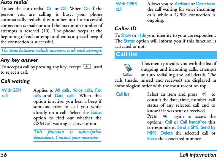 56 Call informationAuto redialTo set the auto redial On or Off. When On if theperson you are calling is busy, your phoneautomatically redials this number until a successfulconnection is made or until the maximum number ofattempts is reached (10). The phone beeps at thebeginning of each attempt and emits a special beep ifthe connection is successful.The time between redials increases with each attempt.Any key answerTo accept a call by pressing any key, except ), usedto reject a call.Call waitingCaller IDTo Show or Hide your identity to your correspondent.The Status option will inform you if this function isactivated or not.This menu provides you with the list ofoutgoing and incoming calls, attemptsat auto redialling and call details. Thecalls (made, missed and received) are displayed inchronological order with the most recent on top.With GSM callApplies to All calls, Voice calls, Faxcalls and Data calls. When thisoption is active, you hear a beep ifsomeone tries to call you whilealready on a call. Select the Statusoption to find out whether theGSM call waiting is active or not. This function is subscriptiondependent. Contact your operator.With GPRS callAllows you to Activate or Deactivatethe call waiting for voice incomingcalls while a GPRS connection isongoing.Call listCall listSelect an item and press , toconsult the date, time, number, callstatus of any selected call and toknow if it was sent or received. Press , again to access theoptions: Call or Call handsfree thiscorrespondent, Send a SMS, Send byMMS, Delete the selected call orStore the associated number.Call List