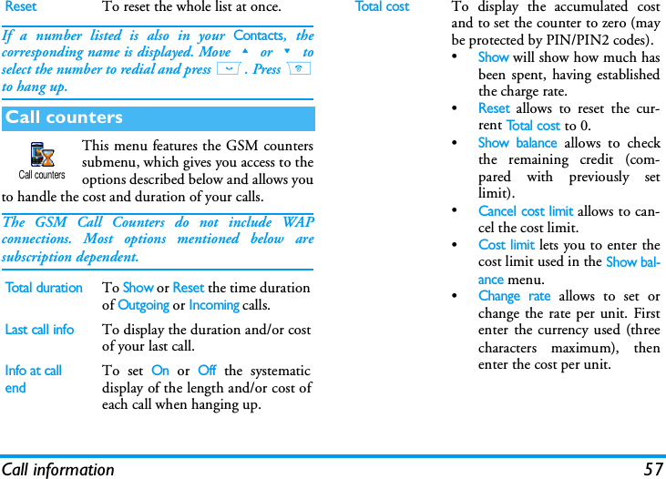Call information 57If a number listed is also in your Contacts, thecorresponding name is displayed. Move+or-toselect the number to redial and press (. Press )to hang up.This menu features the GSM counterssubmenu, which gives you access to theoptions described below and allows youto handle the cost and duration of your calls.The GSM Call Counters do not include WAPconnections. Most options mentioned below aresubscription dependent.ResetTo reset the whole list at once.Call countersTotal durationTo Show or Reset the time durationof Outgoing or Incoming calls.Last call infoTo display the duration and/or costof your last call.Info at call endTo set On or Off the systematicdisplay of the length and/or cost ofeach call when hanging up.Call countersTotal costTo display the accumulated costand to set the counter to zero (maybe protected by PIN/PIN2 codes).&bull;Show will show how much hasbeen spent, having establishedthe charge rate.&bull;Reset allows to reset the cur-rent To t a l  c o s t to 0.&bull;Show balance allows to checkthe remaining credit (com-pared with previously setlimit).&bull;Cancel cost limit allows to can-cel the cost limit.&bull;Cost limit lets you to enter thecost limit used in the Show bal-ance menu.&bull;Change rate allows to set orchange the rate per unit. Firstenter the currency used (threecharacters maximum), thenenter the cost per unit.