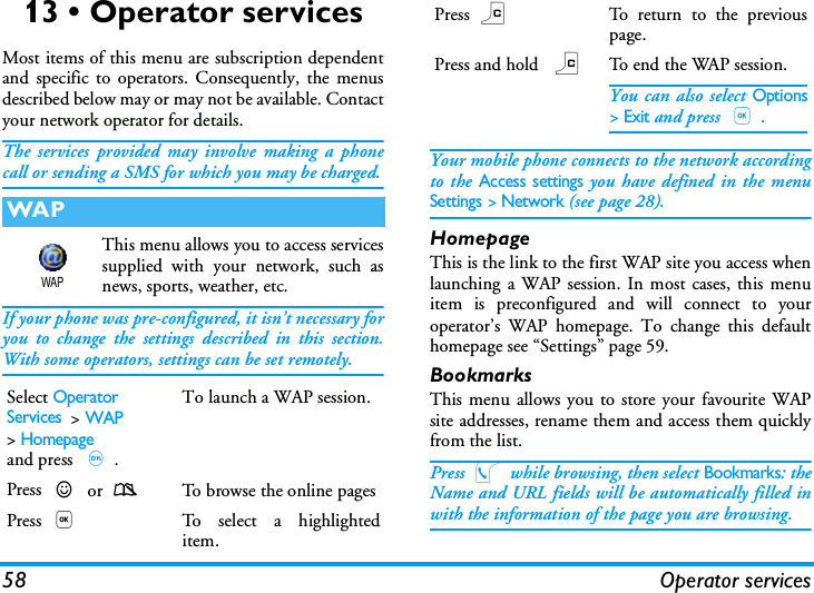 58 Operator services13 &bull; Operator servicesMost items of this menu are subscription dependentand specific to operators. Consequently, the menusdescribed below may or may not be available. Contactyour network operator for details.The services provided may involve making a phonecall or sending a SMS for which you may be charged.This menu allows you to access servicessupplied with your network, such asnews, sports, weather, etc.If your phone was pre-configured, it isn&rsquo;t necessary foryou to change the settings described in this section.With some operators, settings can be set remotely.Your mobile phone connects to the network accordingto the Access settings you have defined in the menuSettings > Network (see page 28).HomepageThis is the link to the first WAP site you access whenlaunching a WAP session. In most cases, this menuitem is preconfigured and will connect to youroperator&rsquo;s WAP homepage. To change this defaulthomepage see &ldquo;Settings&rdquo; page 59.BookmarksThis menu allows you to store your favourite WAPsite addresses, rename them and access them quicklyfrom the list.Press @ while browsing, then select Bookmarks: theName and URL fields will be automatically filled inwith the information of the page you are browsing.WAPSelect Operator Services  >WAP >Homepageand press ,.To launch a WAP session.Press + or -To  brow se the o nli ne  pagesPress ,To select a highlighteditem.WAPPress cTo return to the previouspage.Press and hold cTo end the WAP session.You can also select Options> Exit and press ,.