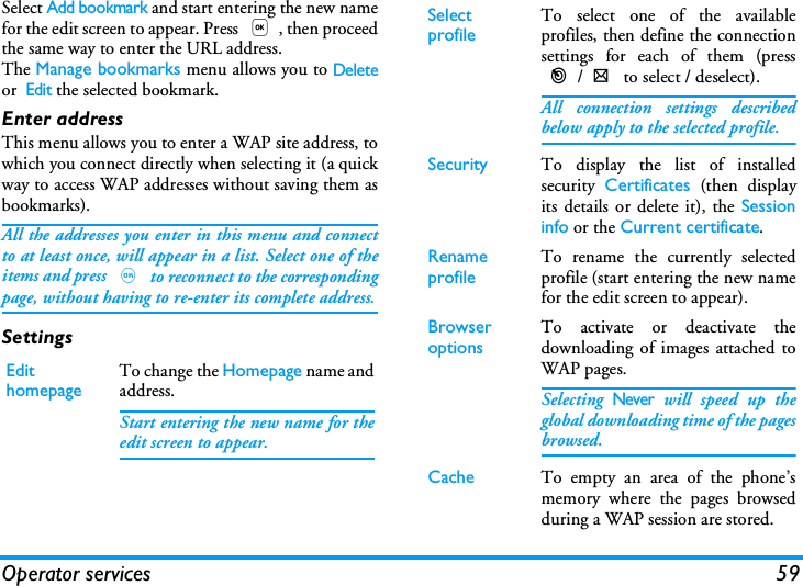 Operator services 59Select Add bookmark and start entering the new namefor the edit screen to appear. Press ,, then proceedthe same way to enter the URL address.The Manage bookmarks menu allows you to Deleteor  Edit the selected bookmark.Enter addressThis menu allows you to enter a WAP site address, towhich you connect directly when selecting it (a quickway to access WAP addresses without saving them asbookmarks).All the addresses you enter in this menu and connectto at least once, will appear in a list. Select one of theitems and press , to reconnect to the correspondingpage, without having to re-enter its complete address.SettingsEdit homepage To change the Homepage name andaddress.Start entering the new name for theedit screen to appear.Select profile To select one of the availableprofiles, then define the connectionsettings for each of them (press</> to select / deselect).All connection settings describedbelow apply to the selected profile.Security To display the list of installedsecurity  Certificates (then displayits details or delete it), the Sessioninfo or the Current certificate.Rename profile To rename the currently selectedprofile (start entering the new namefor the edit screen to appear).Browser options To activate or deactivate thedownloading of images attached toWAP pages.Selecting Never will speed up theglobal downloading time of the pagesbrowsed.Cache To empty an area of the phone&rsquo;smemory where the pages browsedduring a WAP session are stored.