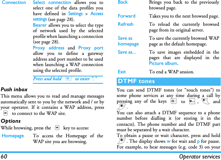 60 Operator servicesPush inboxThis menu allows you to read and manage messagesautomatically sent to you by the network and / or byyour operator. If it contains a WAP address, press, to connect to the WAP site.OptionsWhile browsing, press the , key to access:You can send DTMF tones (or &ldquo;touch tones&rdquo;) tosome phone services at any time during a call bypressing any of the keys 0 to 9, * and#.You can also attach a DTMF sequence to a phonenumber before dialling it (or storing it in thecontacts). The phone number and the DTMF partmust be separated by a wait character.To obtain a pause or wait character, press and hold#. The display shows w for wait and p for pause.For example, to hear messages (e.g. code 3) on yourConnection Select connection allows you toselect one of the data profiles youhave defined in Settings > Accesssettings (see page 28).Bearer allows you to select the typeof network used by the selectedprofile when launching a connection(see page 28).Proxy address and Proxy portallow you to define a gatewayaddress and port number to be usedwhen launching a WAP connectionusing the selected profile.Press and hold  0 to enter "."Homepage To access the Homepage of theWAP site you are browsing.Back Brings you back to the previouslybrowsed page.Forward Takes you to the next browsed page.Refresh To reload the currently browsedpage from its original server.Save as homepage To save the currently browsed WAPpage as the default homepage.Save as... To save images embedded in thepages that are displayed in thePicture album.Exit To end a WAP session.DTMF tones