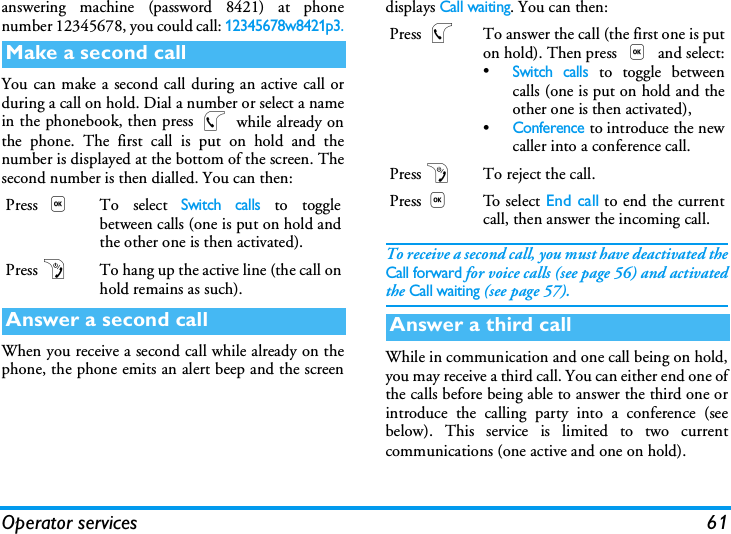 Operator services 61answering machine (password 8421) at phonenumber 12345678, you could call: 12345678w8421p3.You can make a second call during an active call orduring a call on hold. Dial a number or select a namein the phonebook, then press ( while already onthe phone. The first call is put on hold and thenumber is displayed at the bottom of the screen. Thesecond number is then dialled. You can then:When you receive a second call while already on thephone, the phone emits an alert beep and the screendisplays Call waiting. You can then:To receive a second call, you must have deactivated theCall forward for voice calls (see page 56) and activatedthe Call waiting (see page 57).While in communication and one call being on hold,you may receive a third call. You can either end one ofthe calls before being able to answer the third one orintroduce the calling party into a conference (seebelow). This service is limited to two currentcommunications (one active and one on hold).Make a second callPress ,To select Switch calls to togglebetween calls (one is put on hold andthe other one is then activated).Press)To hang up the active line (the call onhold remains as such).Answer a second callPress (To answer the call (the first one is puton hold). Then press , and select:&bull;Switch calls to toggle betweencalls (one is put on hold and theother one is then activated),&bull;Conference to introduce the newcaller into a conference call.Press)To reject the call.Press,To se l ect End call to end the currentcall, then answer the incoming call.Answer a third call