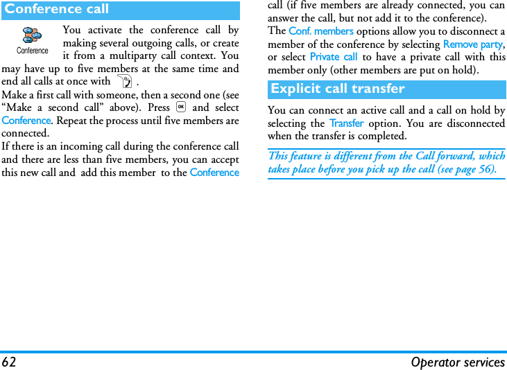 62 Operator servicesYou activate the conference call bymaking several outgoing calls, or createit from a multiparty call context. Youmay have up to five members at the same time andend all calls at once with ).Make a first call with someone, then a second one (see&ldquo;Make a second call&rdquo; above). Press,and selectConference. Repeat the process until five members areconnected.If there is an incoming call during the conference calland there are less than five members, you can acceptthis new call and  add this member  to the Conferencecall (if five members are already connected, you cananswer the call, but not add it to the conference).The Conf. members options allow you to disconnect amember of the conference by selecting Remove party,or select Private call to have a private call with thismember only (other members are put on hold).You can connect an active call and a call on hold byselecting the Tr a n s f e r option. You are disconnectedwhen the transfer is completed.This feature is different from the Call forward, whichtakes place before you pick up the call (see page 56).Conference callConferenceExplicit call transfer