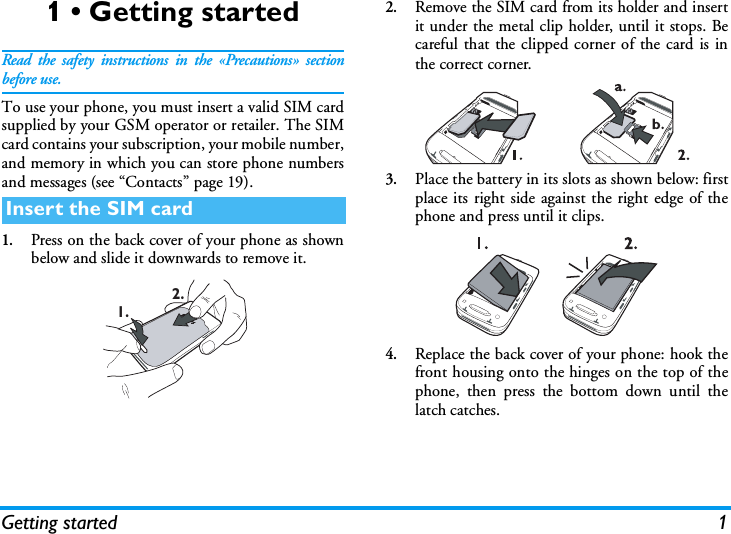 Getting started 11 &bull; Getting startedRead the safety instructions in the &laquo;Precautions&raquo; sectionbefore use.To use your phone, you must insert a valid SIM cardsupplied by your GSM operator or retailer. The SIMcard contains your subscription, your mobile number,and memory in which you can store phone numbersand messages (see &ldquo;Contacts&rdquo; page 19).1.Press on the back cover of your phone as shownbelow and slide it downwards to remove it.2.Remove the SIM card from its holder and insertit under the metal clip holder, until it stops. Becareful that the clipped corner of the card is inthe correct corner.3.Place the battery in its slots as shown below: firstplace its right side against the right edge of thephone and press until it clips.4.Replace the back cover of your phone: hook thefront housing onto the hinges on the top of thephone, then press the bottom down until thelatch catches.Insert the SIM card1. 2.