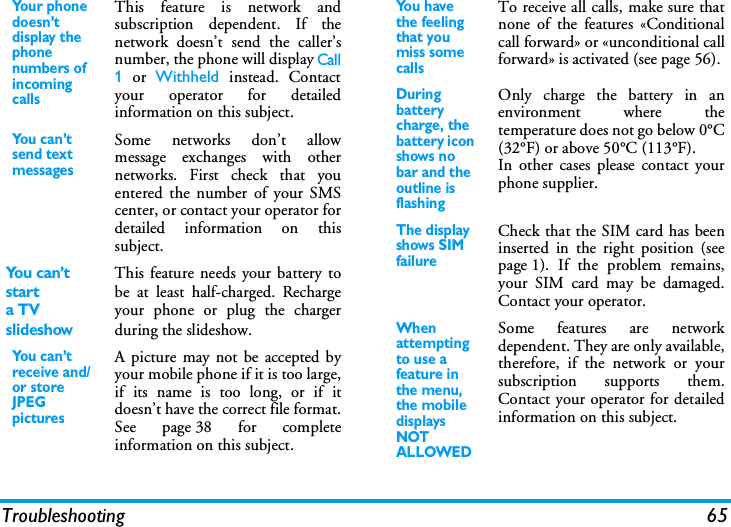 Troubleshooting 65You r p h on e doesn&rsquo;t display the phone numbers of incoming callsThis feature is network andsubscription dependent. If thenetwork doesn&rsquo;t send the caller&rsquo;snumber, the phone will display Call1 or Withheld instead. Contactyour operator for detailedinformation on this subject.You can&rsquo;t send text messagesSome networks don&rsquo;t allowmessage exchanges with othernetworks. First check that youentered the number of your SMScenter, or contact your operator fordetailed information on thissubject.Yo u  c a n &rsquo;t  starta TV slideshowThis feature needs your battery tobe at least half-charged. Rechargeyour phone or plug the chargerduring the slideshow.You can&rsquo;t receive and/or store JPEG picturesA picture may not be accepted byyour mobile phone if it is too large,if its name is too long, or if itdoesn&rsquo;t have the correct file format.See page 38 for completeinformation on this subject.Yo u  h av e  the feeling that you miss some callsTo receive all calls, make sure thatnone of the features &laquo;Conditionalcall forward&raquo; or &laquo;unconditional callforward&raquo; is activated (see page 56). During battery charge, the battery icon shows no bar and the outline is flashingOnly charge the battery in anenvironment where thetemperature does not go below 0&deg;C(32&deg;F) or above 50&deg;C (113&deg;F).In other cases please contact yourphone supplier.The display shows SIM failureCheck that the SIM card has beeninserted in the right position (seepage 1). If the problem remains,your SIM card may be damaged.Contact your operator.When attempting to use a feature in the menu, the mobile displays NOT ALLOWEDSome features are networkdependent. They are only available,therefore, if the network or yoursubscription supports them.Contact your operator for detailedinformation on this subject.