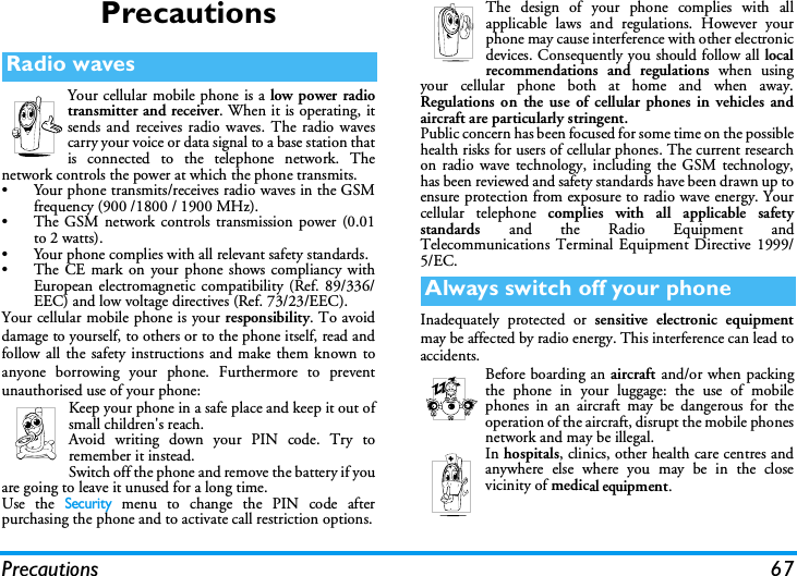 Precautions 67PrecautionsYour cellular mobile phone is a low power radiotransmitter and receiver. When it is operating, itsends and receives radio waves. The radio wavescarry your voice or data signal to a base station thatis connected to the telephone network. Thenetwork controls the power at which the phone transmits.&bull; Your phone transmits/receives radio waves in the GSMfrequency (900 /1800 / 1900 MHz).&bull; The GSM network controls transmission power (0.01to 2 watts).&bull; Your phone complies with all relevant safety standards.&bull; The CE mark on your phone shows compliancy withEuropean electromagnetic compatibility (Ref. 89/336/EEC) and low voltage directives (Ref. 73/23/EEC).Your cellular mobile phone is your responsibility. To avoiddamage to yourself, to others or to the phone itself, read andfollow all the safety instructions and make them known toanyone borrowing your phone. Furthermore to preventunauthorised use of your phone:Keep your phone in a safe place and keep it out ofsmall children's reach.Avoid writing down your PIN code. Try toremember it instead. Switch off the phone and remove the battery if youare going to leave it unused for a long time.Use the Security menu to change the PIN code afterpurchasing the phone and to activate call restriction options.The design of your phone complies with allapplicable laws and regulations. However yourphone may cause interference with other electronicdevices. Consequently you should follow all localrecommendations and regulations when usingyour cellular phone both at home and when away.Regulations on the use of cellular phones in vehicles andaircraft are particularly stringent.Public concern has been focused for some time on the possiblehealth risks for users of cellular phones. The current researchon radio wave technology, including the GSM technology,has been reviewed and safety standards have been drawn up toensure protection from exposure to radio wave energy. Yourcellular telephone complies with all applicable safetystandards  and the Radio Equipment andTelecommunications Terminal Equipment Directive 1999/5/EC.Inadequately protected or sensitive electronic equipmentmay be affected by radio energy. This interference can lead toaccidents.Before boarding an aircraft and/or when packingthe phone in your luggage: the use of mobilephones in an aircraft may be dangerous for theoperation of the aircraft, disrupt the mobile phonesnetwork and may be illegal.In hospitals, clinics, other health care centres andanywhere else where you may be in the closevicinity of medical equipment.Radio wavesAlways switch off your phone
