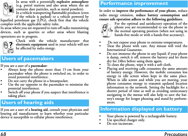 68 PrecautionsIn areas with a potentially explosive atmosphere(e.g. petrol stations and also areas where the aircontains dust particles, such as metal powders).In a vehicle transporting flammable products (evenif the vehicle is parked) or a vehicle powered byliquefied petroleum gas (LPG), check first that the vehiclecomplies with the applicable safety rules.In areas where you are requested to turn off radio transmittingdevices, such as quarries or other areas where blastingoperations are in progress.Check with the vehicle manufacturer thatelectronic equipment used in your vehicle will notbe affected by radio energy.If you are a user of a pacemaker:&bull; Always keep the phone more than 15cm from yourpacemaker when the phone is switched on, in order toavoid potential interference.&bull; Do not carry the phone in a breastpocket.&bull; Use the ear opposite to the pacemaker to minimise thepotential interference.&bull; Switch off your phone if you suspect that interference istaking place.If you are a user of a hearing aid, consult your physician andhearing aid manufacturer to learn whether your particulardevice is susceptible to cellular phone interference.In order to improve the performance of your phone, reduceradio energy emission, reduce battery consumption andensure safe operation adhere to the following guidelines:For the optimal and satisfactory operation of thephone you are recommended to use the phone inthe normal operating position (when not using inhands-free mode or with a hands-free accessory).&bull;  Do not expose your phone to extreme temperatures.&bull; Treat the phone with care. Any misuse will void theInternational Guarantee.&bull; Do not immerse the phone in any liquid; if your phoneis damp, switch it off, remove the battery and let themdry for 24hrs before using them again.&bull; To clean the phone, wipe it with a soft cloth.&bull; Placing and receiving calls consumes the same amountof battery energy. However, the mobile consumes lessenergy in idle screen when kept in the same place.When in idle screen and while you are moving, yourphone consumes energy to transmit updated locationinformation to the network. Setting the backlight for ashorter period of time as well as avoiding unnecessarynavigating in the menus will also help to save the bat-tery&rsquo;s energy for longer phoning and stand-by perform-ances.&bull; Your phone is powered by a rechargeable battery.&bull; Use specified charger only.&bull; Do not incinerate.Users of pacemakersUsers of hearing aidsPerformance improvementInformation displayed on battery