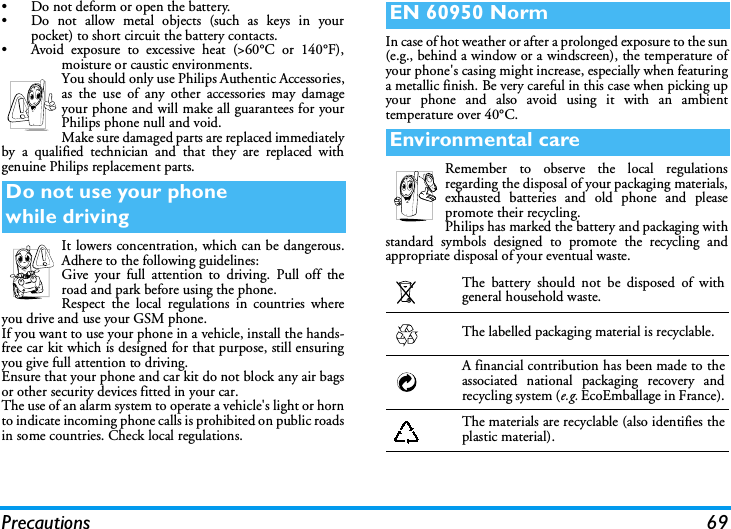 Precautions 69&bull; Do not deform or open the battery.&bull; Do not allow metal objects (such as keys in yourpocket) to short circuit the battery contacts.&bull; Avoid exposure to excessive heat (>60&deg;C or 140&deg;F),moisture or caustic environments.You should only use Philips Authentic Accessories,as the use of any other accessories may damageyour phone and will make all guarantees for yourPhilips phone null and void.Make sure damaged parts are replaced immediatelyby a qualified technician and that they are replaced withgenuine Philips replacement parts.It lowers concentration, which can be dangerous.Adhere to the following guidelines:Give your full attention to driving. Pull off theroad and park before using the phone.Respect the local regulations in countries whereyou drive and use your GSM phone.If you want to use your phone in a vehicle, install the hands-free car kit which is designed for that purpose, still ensuringyou give full attention to driving.Ensure that your phone and car kit do not block any air bagsor other security devices fitted in your car.The use of an alarm system to operate a vehicle's light or hornto indicate incoming phone calls is prohibited on public roadsin some countries. Check local regulations.In case of hot weather or after a prolonged exposure to the sun(e.g., behind a window or a windscreen), the temperature ofyour phone's casing might increase, especially when featuringa metallic finish. Be very careful in this case when picking upyour phone and also avoid using it with an ambienttemperature over 40&deg;C.Remember to observe the local regulationsregarding the disposal of your packaging materials,exhausted batteries and old phone and pleasepromote their recycling.Philips has marked the battery and packaging withstandard symbols designed to promote the recycling andappropriate disposal of your eventual waste.Do not use your phonewhile drivingEN 60950 NormEnvironmental careThe battery should not be disposed of withgeneral household waste.The labelled packaging material is recyclable.A financial contribution has been made to theassociated national packaging recovery andrecycling system (e.g. EcoEmballage in France).The materials are recyclable (also identifies theplastic material).