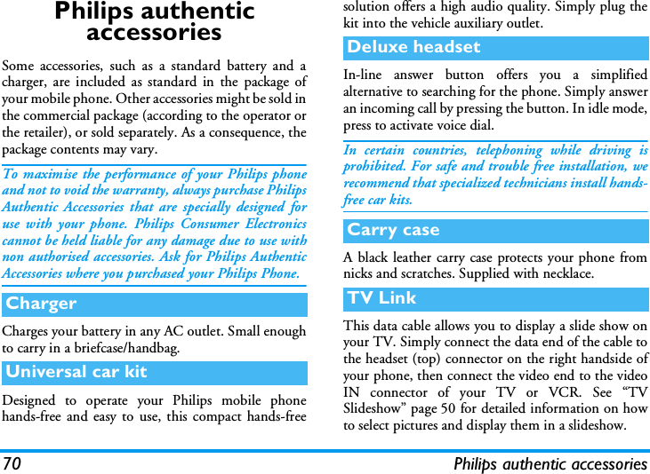 70 Philips authentic accessoriesPhilips authentic accessoriesSome accessories, such as a standard battery and acharger, are included as standard in the package ofyour mobile phone. Other accessories might be sold inthe commercial package (according to the operator orthe retailer), or sold separately. As a consequence, thepackage contents may vary.To maximise the performance of your Philips phoneand not to void the warranty, always purchase PhilipsAuthentic Accessories that are specially designed foruse with your phone. Philips Consumer Electronicscannot be held liable for any damage due to use withnon authorised accessories. Ask for Philips AuthenticAccessories where you purchased your Philips Phone.Charges your battery in any AC outlet. Small enoughto carry in a briefcase/handbag.Designed to operate your Philips mobile phonehands-free and easy to use, this compact hands-freesolution offers a high audio quality. Simply plug thekit into the vehicle auxiliary outlet.In-line answer button offers you a simplifiedalternative to searching for the phone. Simply answeran incoming call by pressing the button. In idle mode,press to activate voice dial.In certain countries, telephoning while driving isprohibited. For safe and trouble free installation, werecommend that specialized technicians install hands-free car kits.A black leather carry case protects your phone fromnicks and scratches. Supplied with necklace.This data cable allows you to display a slide show onyour TV. Simply connect the data end of the cable tothe headset (top) connector on the right handside ofyour phone, then connect the video end to the videoIN connector of your TV or VCR. See &ldquo;TVSlideshow&rdquo; page 50 for detailed information on howto select pictures and display them in a slideshow.ChargerUniversal car kitDeluxe headsetCarry caseTV Link