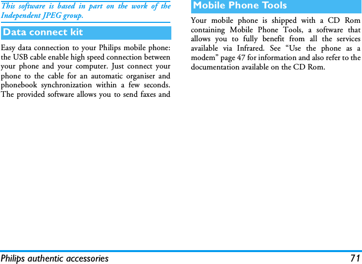 Philips authentic accessories 71This software is based in part on the work of theIndependent JPEG group.Easy data connection to your Philips mobile phone:the USB cable enable high speed connection betweenyour phone and your computer. Just connect yourphone to the cable for an automatic organiser andphonebook synchronization within a few seconds.The provided software allows you to send faxes andYour mobile phone is shipped with a CD Romcontaining Mobile Phone Tools, a software thatallows you to fully benefit from all the servicesavailable via Infrared. See &ldquo;Use the phone as amodem&rdquo; page 47 for information and also refer to thedocumentation available on the CD Rom.Data connect kitMobile Phone Tools